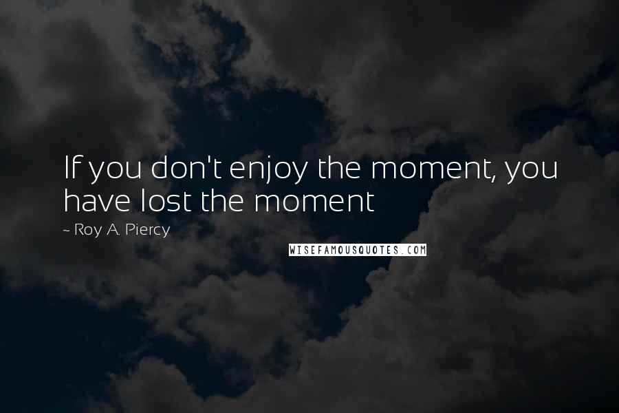 Roy A. Piercy Quotes: If you don't enjoy the moment, you have lost the moment