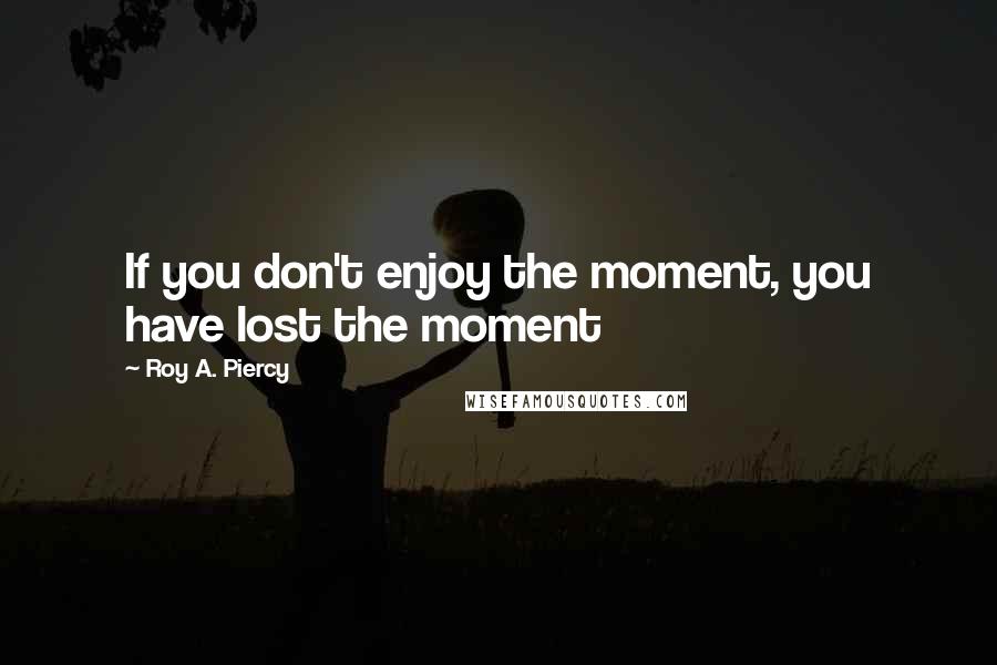 Roy A. Piercy Quotes: If you don't enjoy the moment, you have lost the moment