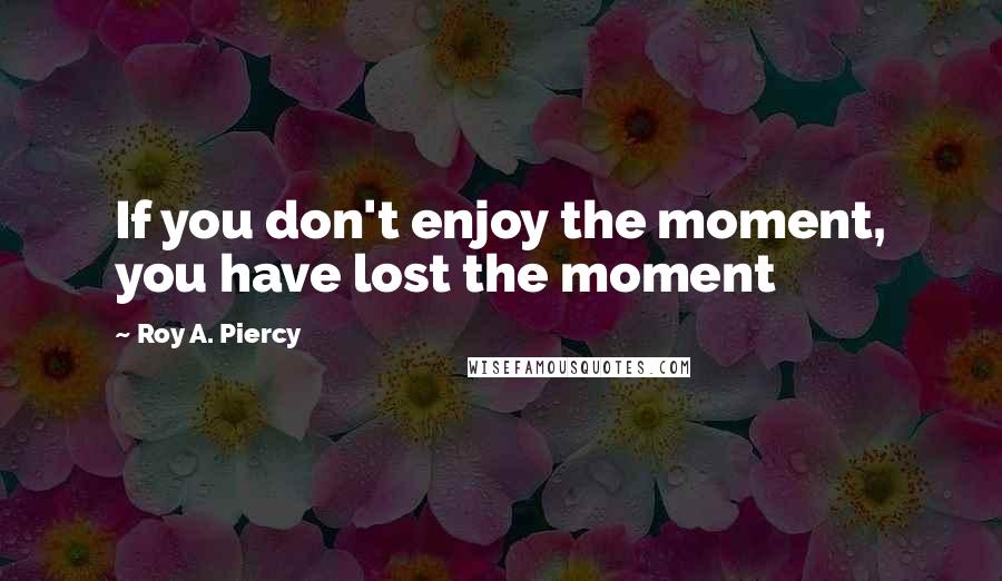 Roy A. Piercy Quotes: If you don't enjoy the moment, you have lost the moment