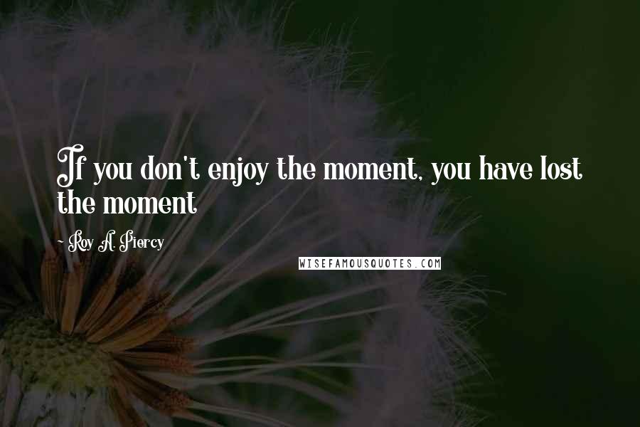 Roy A. Piercy Quotes: If you don't enjoy the moment, you have lost the moment