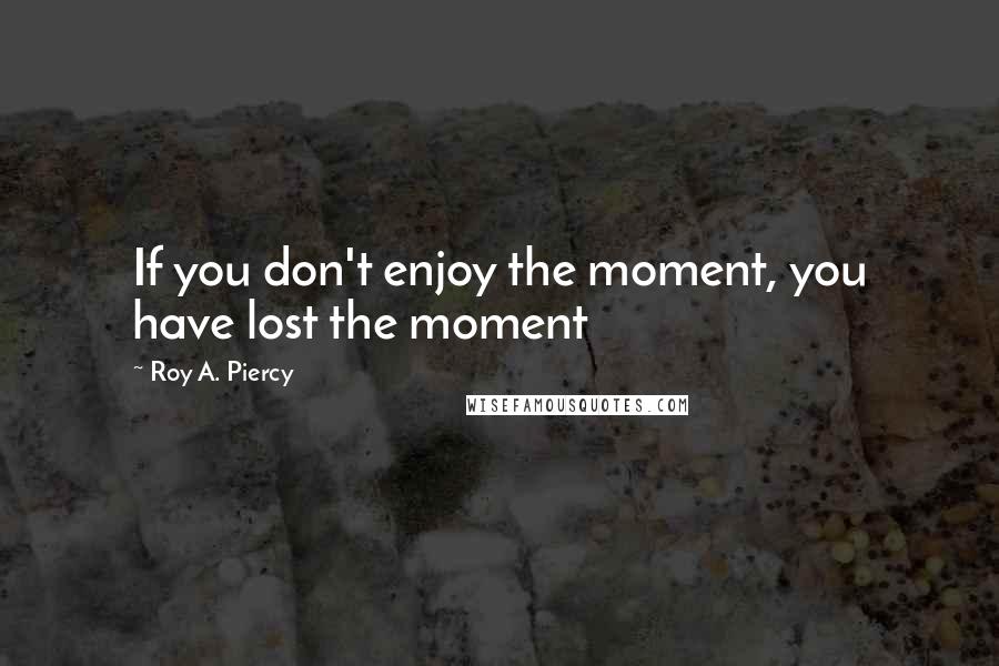 Roy A. Piercy Quotes: If you don't enjoy the moment, you have lost the moment