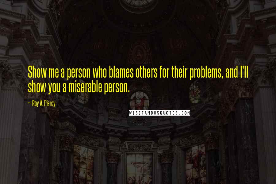 Roy A. Piercy Quotes: Show me a person who blames others for their problems, and I'll show you a miserable person.