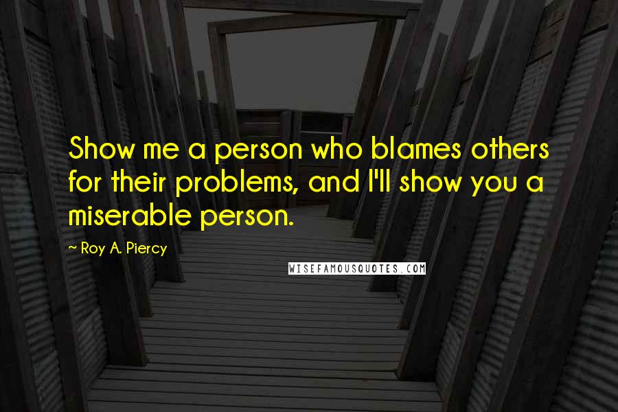 Roy A. Piercy Quotes: Show me a person who blames others for their problems, and I'll show you a miserable person.