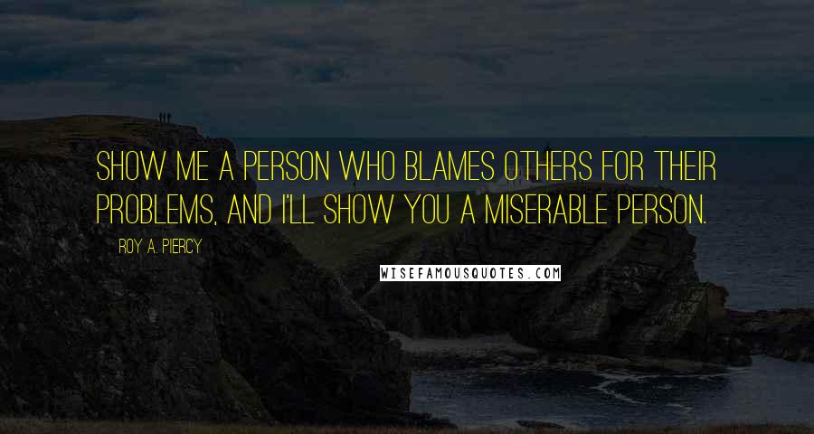 Roy A. Piercy Quotes: Show me a person who blames others for their problems, and I'll show you a miserable person.