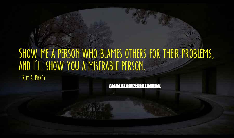 Roy A. Piercy Quotes: Show me a person who blames others for their problems, and I'll show you a miserable person.