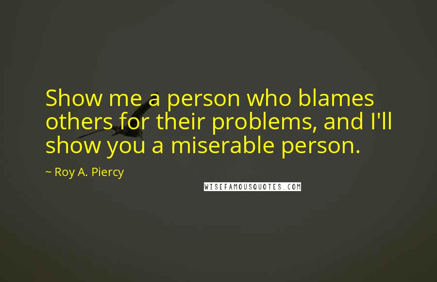 Roy A. Piercy Quotes: Show me a person who blames others for their problems, and I'll show you a miserable person.