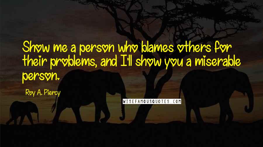 Roy A. Piercy Quotes: Show me a person who blames others for their problems, and I'll show you a miserable person.