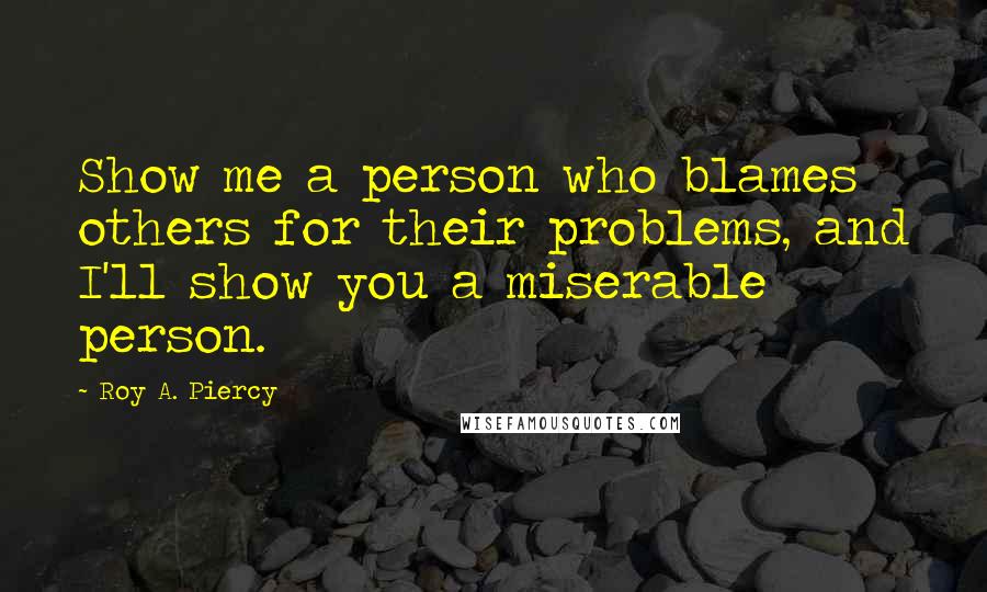 Roy A. Piercy Quotes: Show me a person who blames others for their problems, and I'll show you a miserable person.