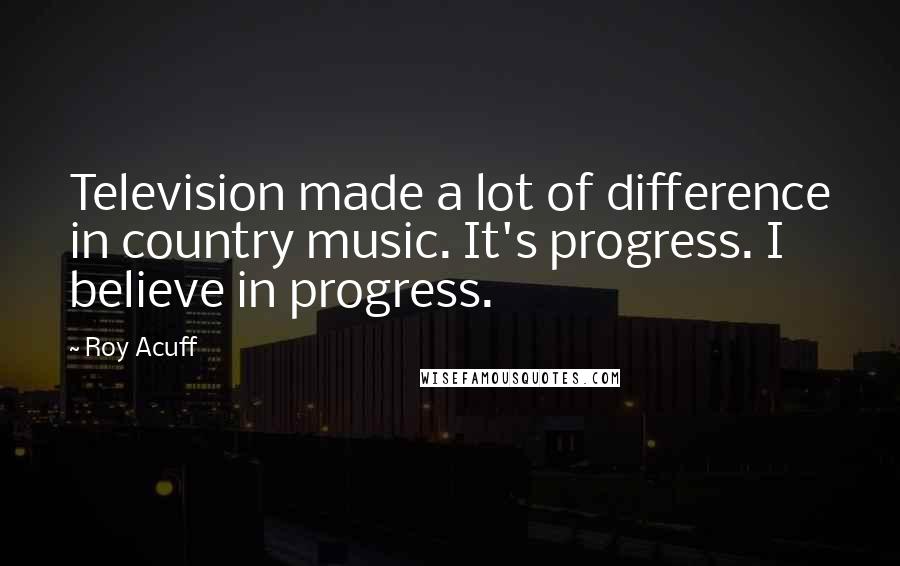 Roy Acuff Quotes: Television made a lot of difference in country music. It's progress. I believe in progress.