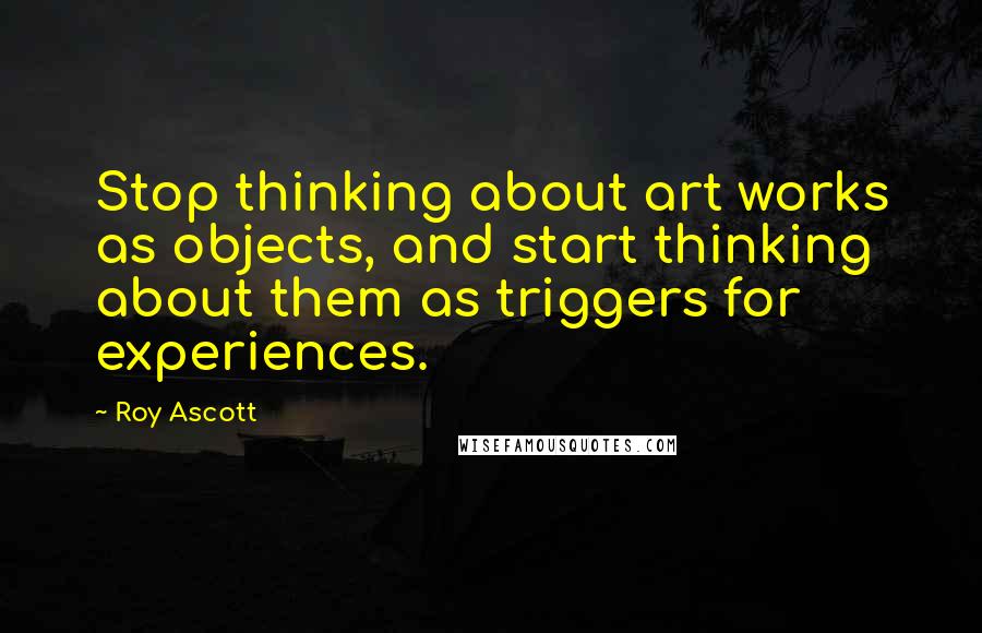 Roy Ascott Quotes: Stop thinking about art works as objects, and start thinking about them as triggers for experiences.