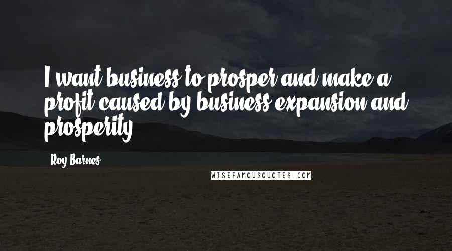 Roy Barnes Quotes: I want business to prosper and make a profit caused by business expansion and prosperity.