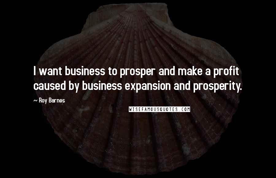 Roy Barnes Quotes: I want business to prosper and make a profit caused by business expansion and prosperity.