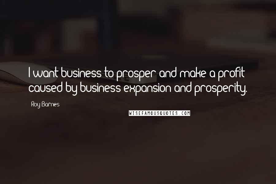 Roy Barnes Quotes: I want business to prosper and make a profit caused by business expansion and prosperity.