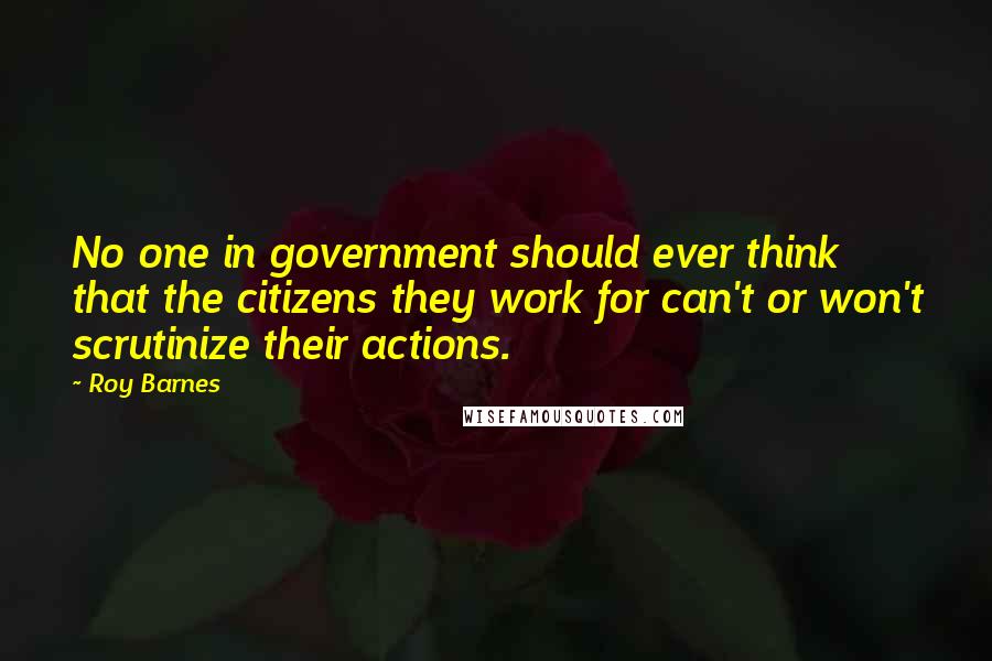 Roy Barnes Quotes: No one in government should ever think that the citizens they work for can't or won't scrutinize their actions.