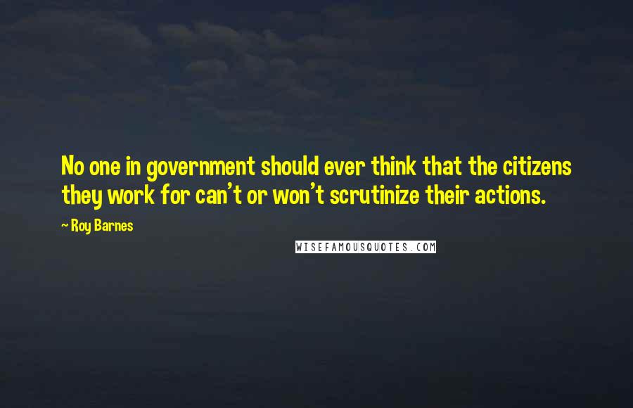 Roy Barnes Quotes: No one in government should ever think that the citizens they work for can't or won't scrutinize their actions.