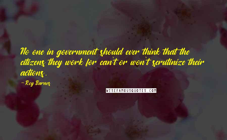 Roy Barnes Quotes: No one in government should ever think that the citizens they work for can't or won't scrutinize their actions.