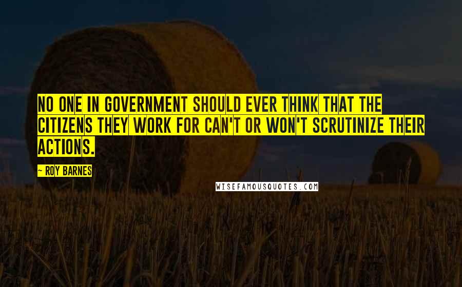 Roy Barnes Quotes: No one in government should ever think that the citizens they work for can't or won't scrutinize their actions.