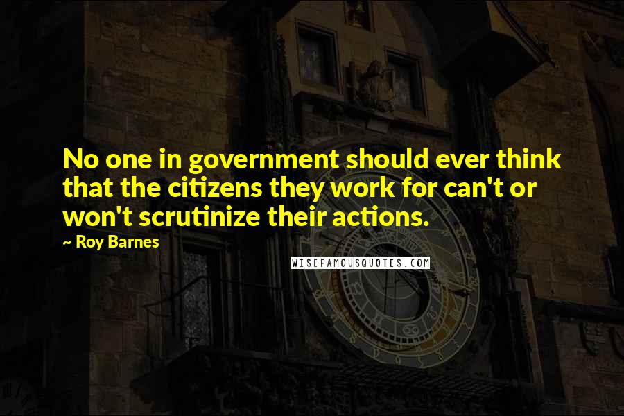 Roy Barnes Quotes: No one in government should ever think that the citizens they work for can't or won't scrutinize their actions.