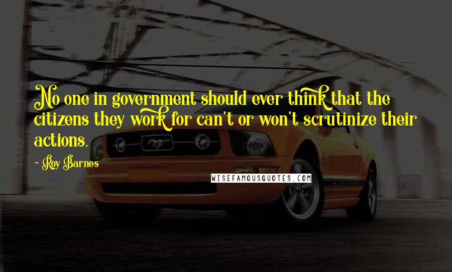 Roy Barnes Quotes: No one in government should ever think that the citizens they work for can't or won't scrutinize their actions.