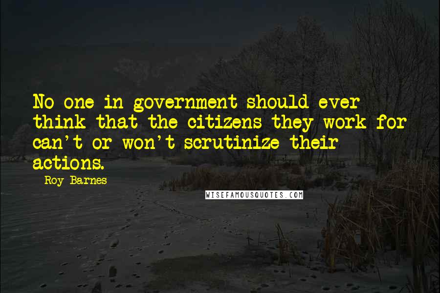 Roy Barnes Quotes: No one in government should ever think that the citizens they work for can't or won't scrutinize their actions.