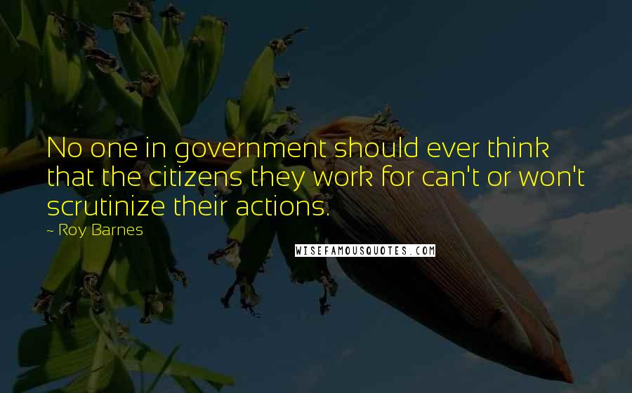 Roy Barnes Quotes: No one in government should ever think that the citizens they work for can't or won't scrutinize their actions.