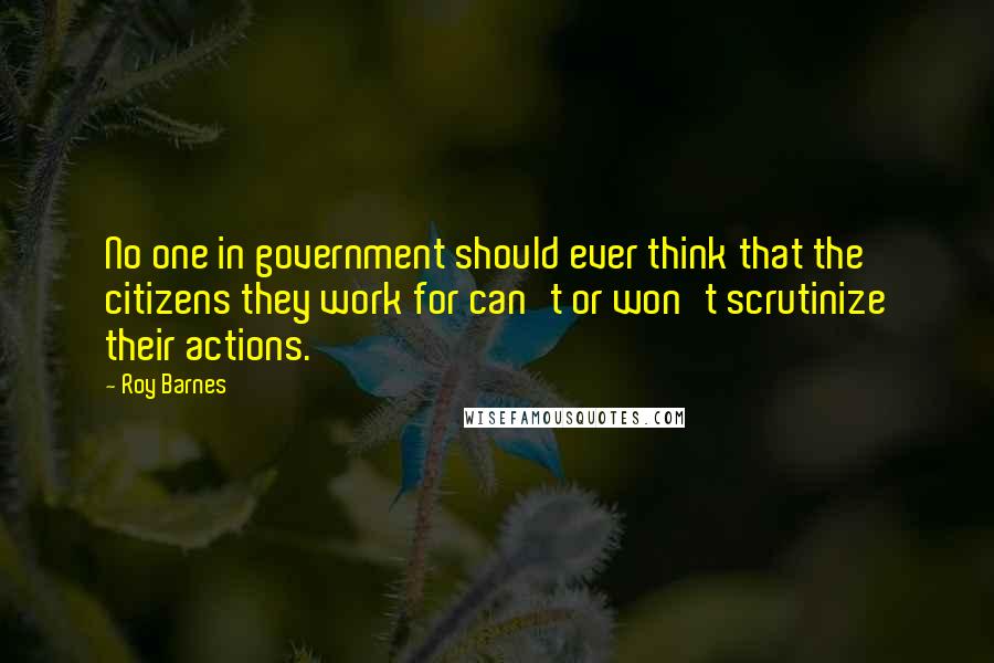 Roy Barnes Quotes: No one in government should ever think that the citizens they work for can't or won't scrutinize their actions.