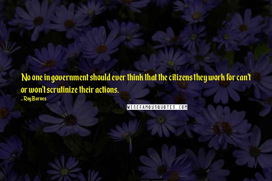 Roy Barnes Quotes: No one in government should ever think that the citizens they work for can't or won't scrutinize their actions.