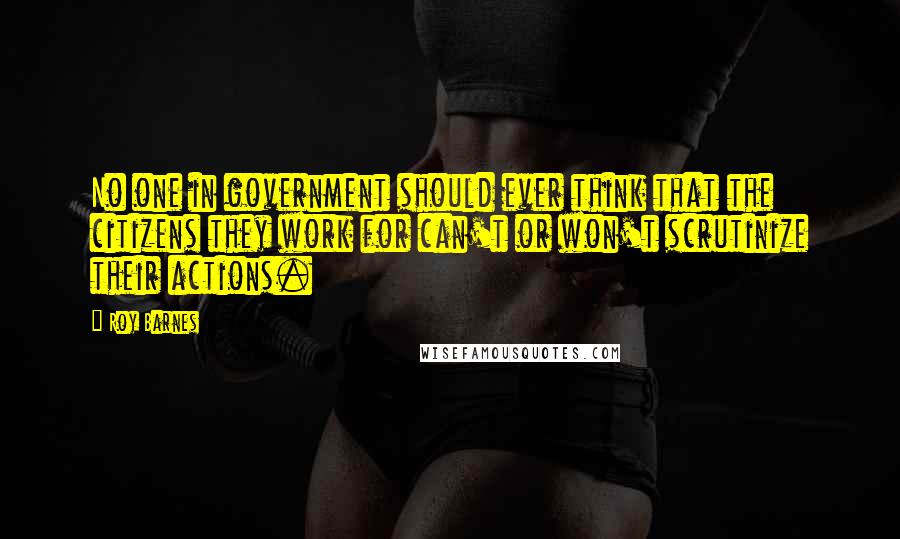 Roy Barnes Quotes: No one in government should ever think that the citizens they work for can't or won't scrutinize their actions.