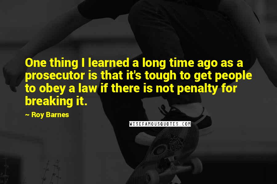 Roy Barnes Quotes: One thing I learned a long time ago as a prosecutor is that it's tough to get people to obey a law if there is not penalty for breaking it.