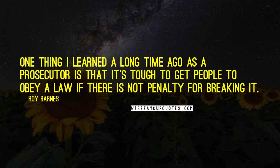 Roy Barnes Quotes: One thing I learned a long time ago as a prosecutor is that it's tough to get people to obey a law if there is not penalty for breaking it.