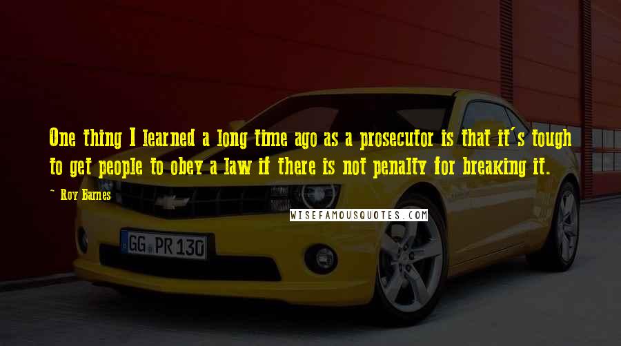 Roy Barnes Quotes: One thing I learned a long time ago as a prosecutor is that it's tough to get people to obey a law if there is not penalty for breaking it.