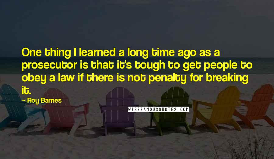 Roy Barnes Quotes: One thing I learned a long time ago as a prosecutor is that it's tough to get people to obey a law if there is not penalty for breaking it.