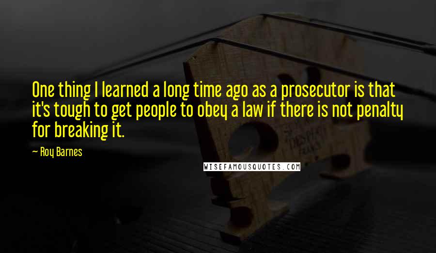 Roy Barnes Quotes: One thing I learned a long time ago as a prosecutor is that it's tough to get people to obey a law if there is not penalty for breaking it.