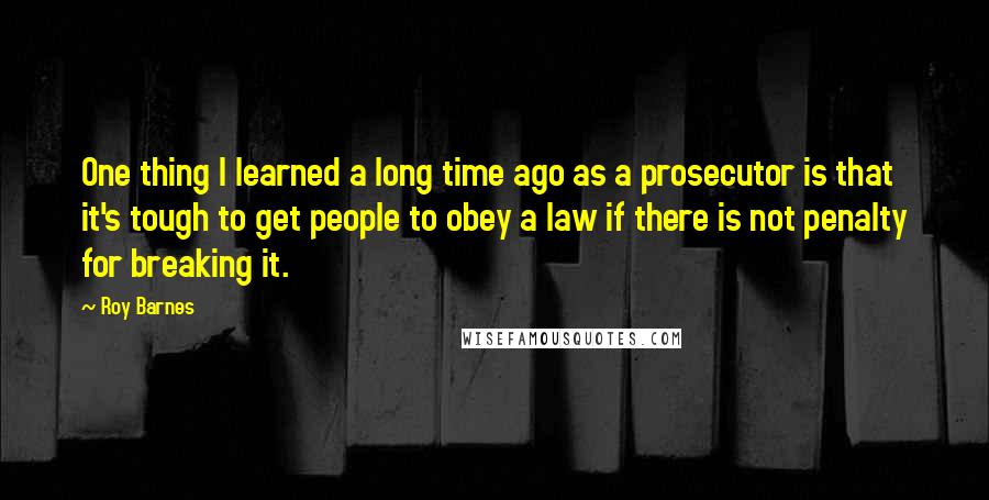 Roy Barnes Quotes: One thing I learned a long time ago as a prosecutor is that it's tough to get people to obey a law if there is not penalty for breaking it.