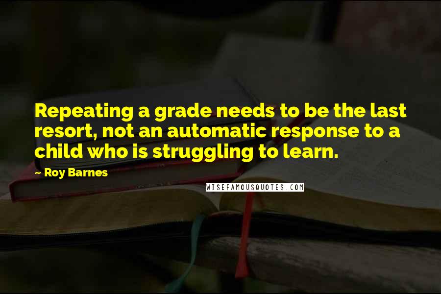 Roy Barnes Quotes: Repeating a grade needs to be the last resort, not an automatic response to a child who is struggling to learn.