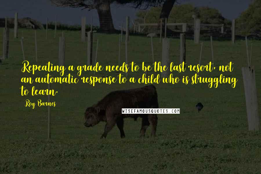 Roy Barnes Quotes: Repeating a grade needs to be the last resort, not an automatic response to a child who is struggling to learn.