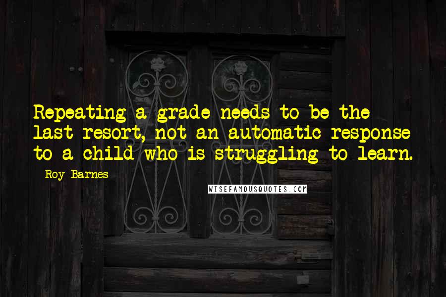 Roy Barnes Quotes: Repeating a grade needs to be the last resort, not an automatic response to a child who is struggling to learn.