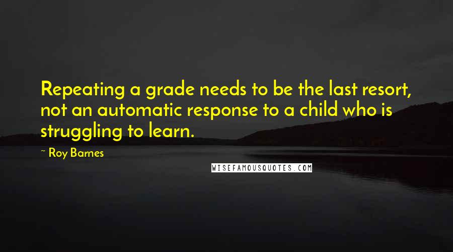 Roy Barnes Quotes: Repeating a grade needs to be the last resort, not an automatic response to a child who is struggling to learn.