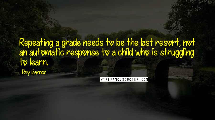 Roy Barnes Quotes: Repeating a grade needs to be the last resort, not an automatic response to a child who is struggling to learn.