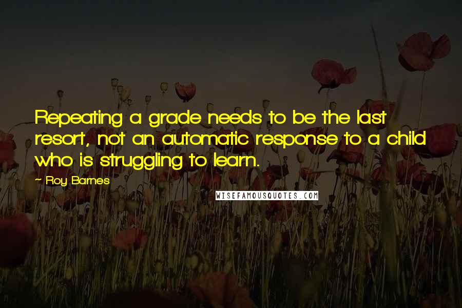 Roy Barnes Quotes: Repeating a grade needs to be the last resort, not an automatic response to a child who is struggling to learn.