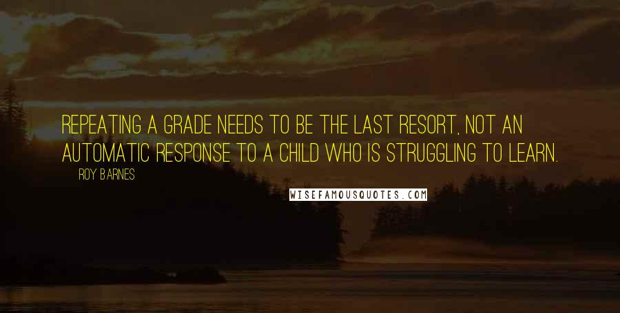 Roy Barnes Quotes: Repeating a grade needs to be the last resort, not an automatic response to a child who is struggling to learn.