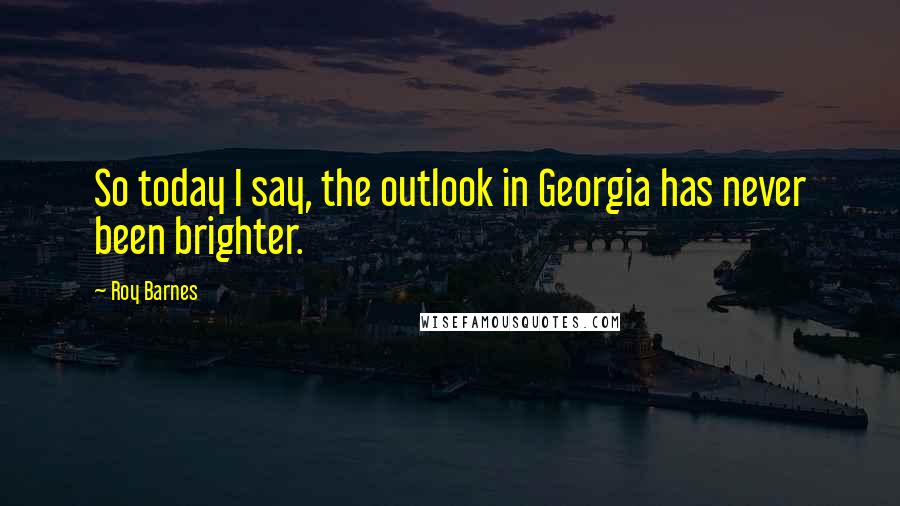 Roy Barnes Quotes: So today I say, the outlook in Georgia has never been brighter.