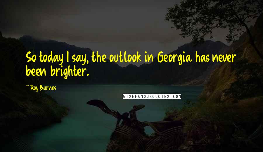 Roy Barnes Quotes: So today I say, the outlook in Georgia has never been brighter.