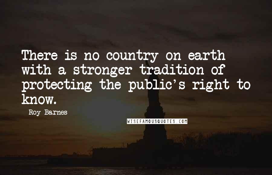 Roy Barnes Quotes: There is no country on earth with a stronger tradition of protecting the public's right to know.