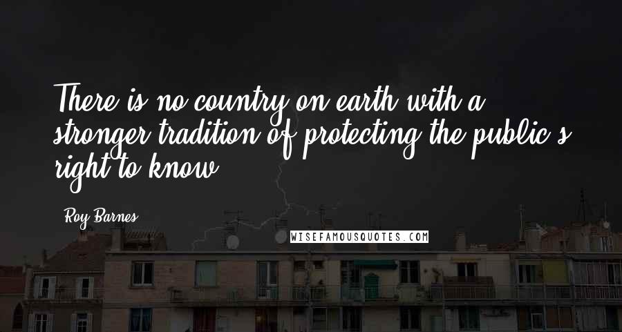 Roy Barnes Quotes: There is no country on earth with a stronger tradition of protecting the public's right to know.