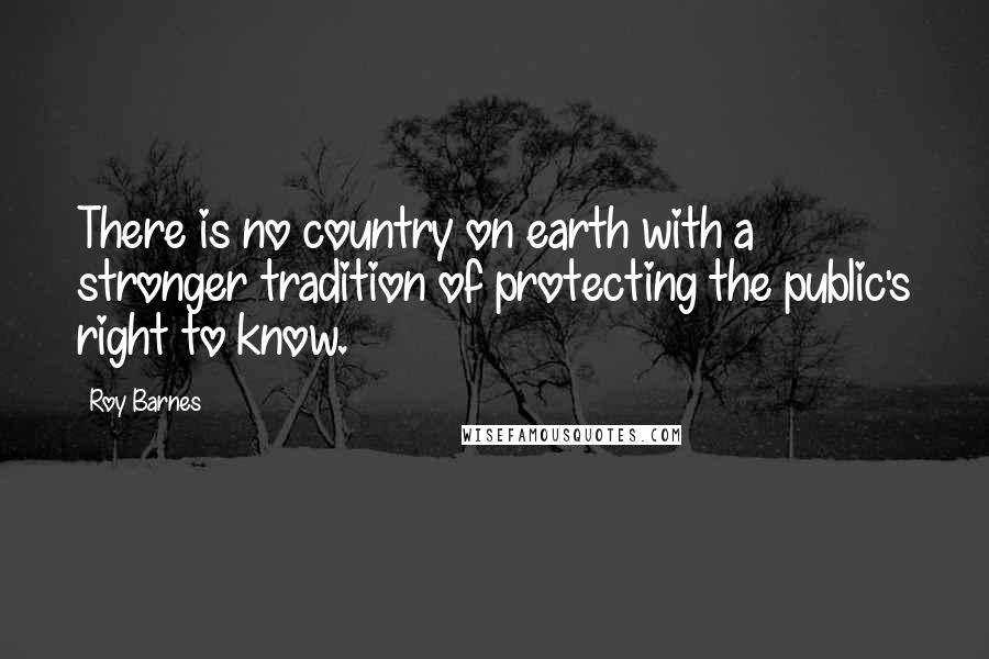 Roy Barnes Quotes: There is no country on earth with a stronger tradition of protecting the public's right to know.