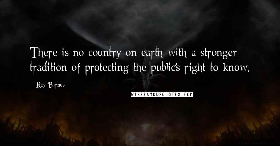 Roy Barnes Quotes: There is no country on earth with a stronger tradition of protecting the public's right to know.