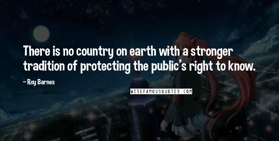 Roy Barnes Quotes: There is no country on earth with a stronger tradition of protecting the public's right to know.