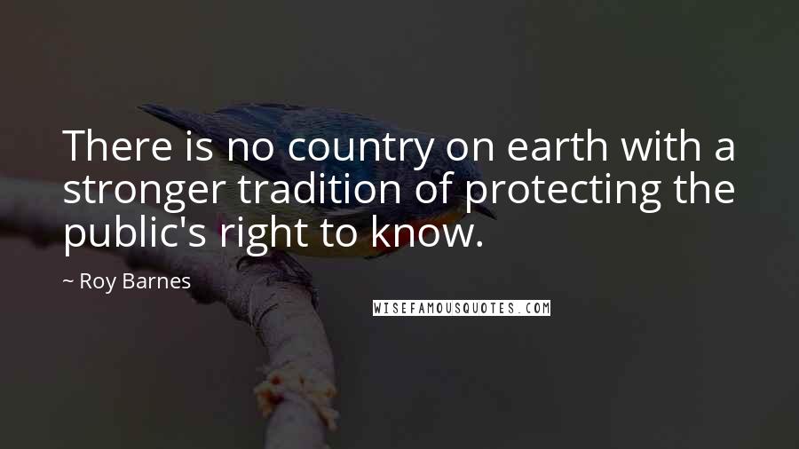 Roy Barnes Quotes: There is no country on earth with a stronger tradition of protecting the public's right to know.