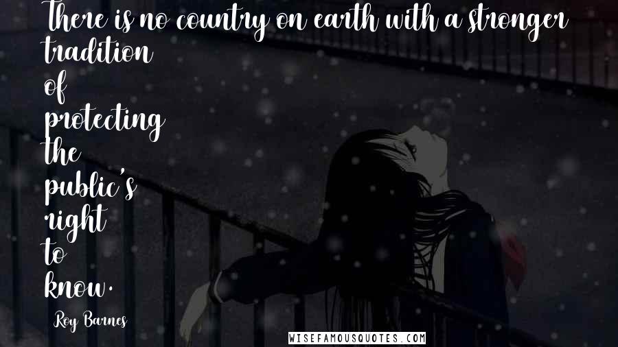 Roy Barnes Quotes: There is no country on earth with a stronger tradition of protecting the public's right to know.